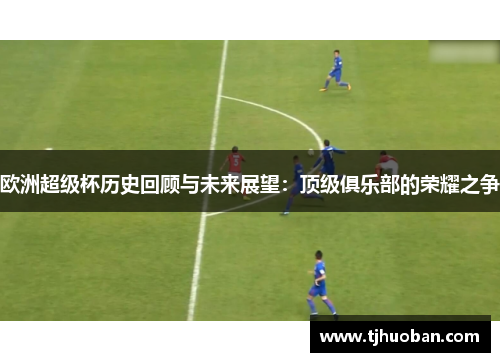 欧洲超级杯历史回顾与未来展望:顶级俱乐部的荣耀之争